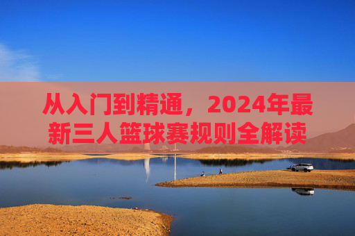 从入门到精通，2024年最新三人篮球赛规则全解读