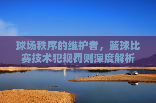 球场秩序的维护者,篮球比赛技术犯规罚则深度解析