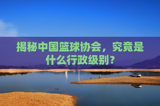 揭秘中国篮球协会，究竟是什么行政级别？