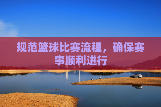 规范篮球比赛流程，确保赛事顺利进行