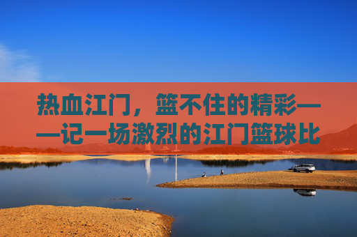 热血江门，篮不住的精彩——记一场激烈的江门篮球比赛