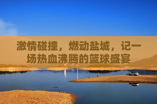 激情碰撞,燃动盐城,记一场热血沸腾的篮球盛宴