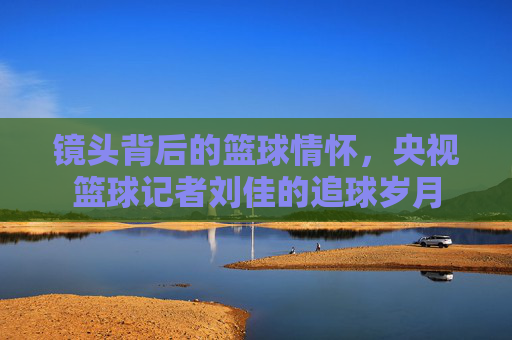 镜头背后的篮球情怀,央视篮球记者刘佳的追球岁月