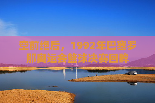 空前绝后，1992年巴塞罗那奥运会篮球决赛回眸