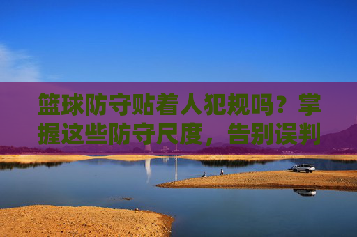 篮球防守贴着人犯规吗?掌握这些防守尺度,告别误判困扰