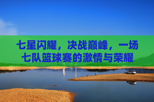 七星闪耀,决战巅峰,一场七队篮球赛的激情与荣耀