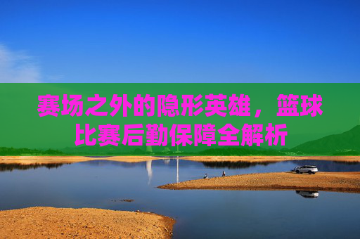 赛场之外的隐形英雄，篮球比赛后勤保障全解析