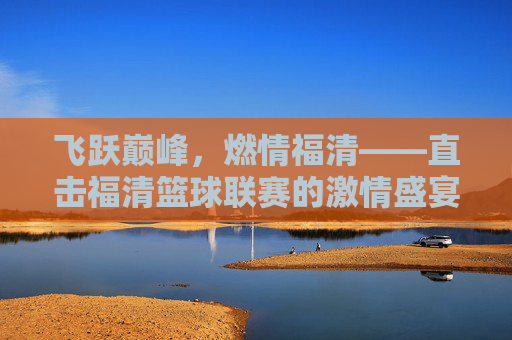 飞跃巅峰,燃情福清——直击福清篮球联赛的激情盛宴