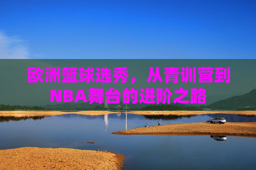 欧洲篮球选秀,从青训营到NBA舞台的进阶之路