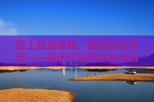 塞上热血沸腾，篮筐激荡风云——直击宁夏篮球比赛的激情瞬间