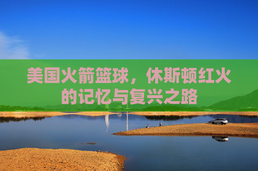 美国火箭篮球，休斯顿红火的记忆与复兴之路
