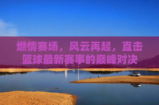 燃情赛场，风云再起，直击篮球最新赛事的巅峰对决