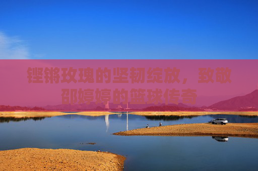 铿锵玫瑰的坚韧绽放，致敬邵婷婷的篮球传奇
