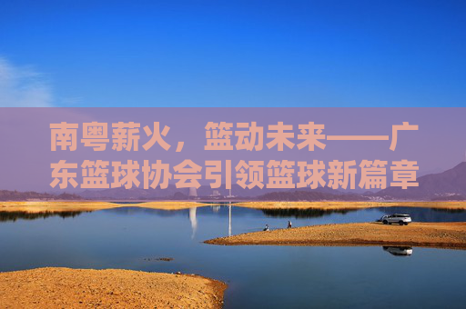 南粤薪火，篮动未来——广东篮球协会引领篮球新篇章