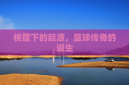 桃筐下的起源,篮球传奇的诞生