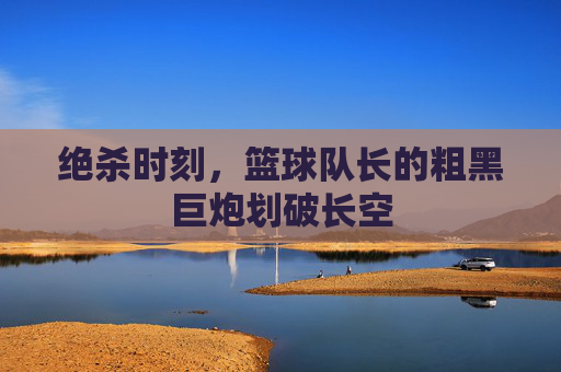 绝杀时刻，篮球队长的粗黑巨炮划破长空