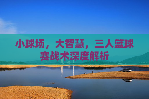 小球场，大智慧，三人篮球赛战术深度解析