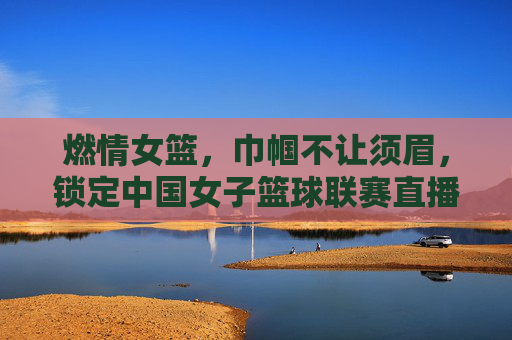 燃情女篮,巾帼不让须眉,锁定中国女子篮球联赛直播,见证荣耀时刻