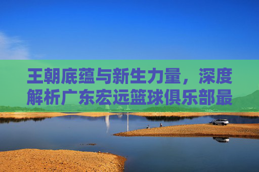 王朝底蕴与新生力量，深度解析广东宏远篮球俱乐部最新球员名单