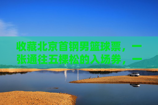 收藏北京首钢男篮球票,一张通往五棵松的入场券,一段热血沸腾的青春记忆
