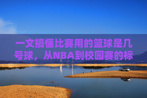 一文搞懂比赛用的篮球是几号球,从NBA到校园赛的标准全解析