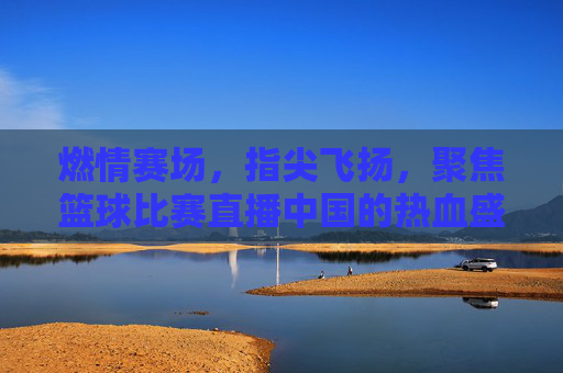 燃情赛场,指尖飞扬,聚焦篮球比赛直播中国的热血盛宴