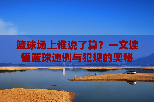 篮球场上谁说了算?一文读懂篮球违例与犯规的奥秘