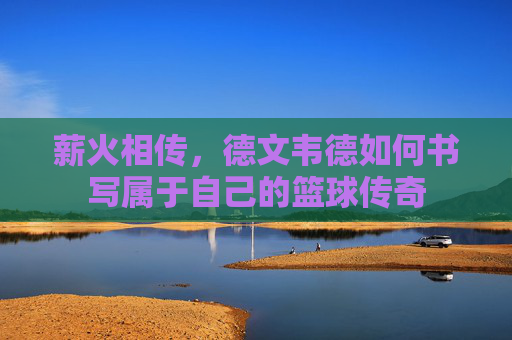 薪火相传,德文韦德如何书写属于自己的篮球传奇