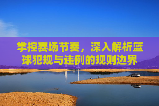 掌控赛场节奏,深入解析篮球犯规与违例的规则边界