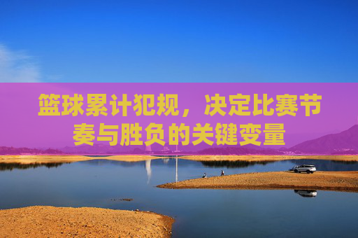 篮球累计犯规,决定比赛节奏与胜负的关键变量