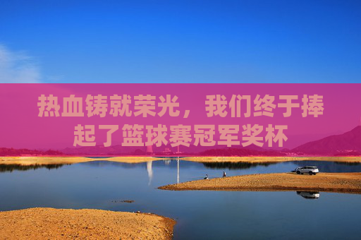 热血铸就荣光,我们终于捧起了篮球赛冠军奖杯