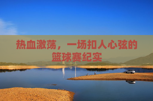 热血激荡,一场扣人心弦的篮球赛纪实