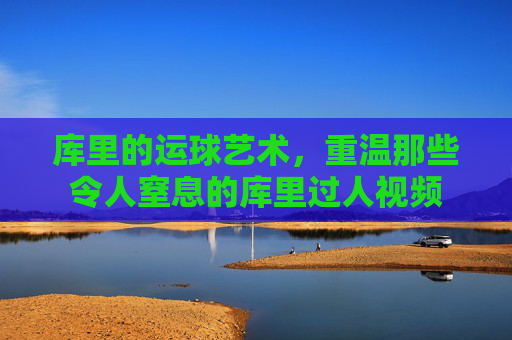 库里的运球艺术,重温那些令人窒息的库里过人视频