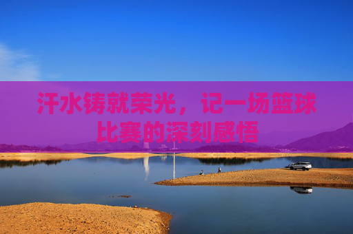 汗水铸就荣光,记一场篮球比赛的深刻感悟