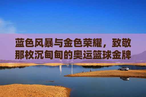 蓝色风暴与金色荣耀,致敬那枚沉甸甸的奥运篮球金牌