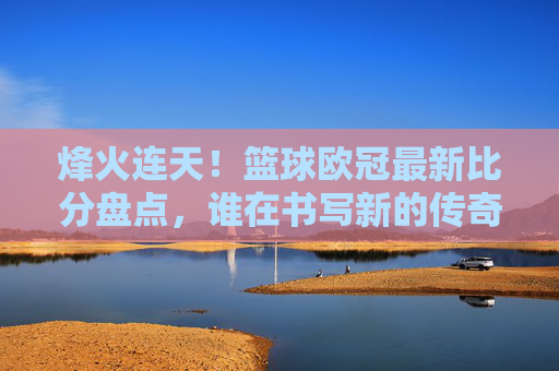 烽火连天!篮球欧冠最新比分盘点,谁在书写新的传奇?