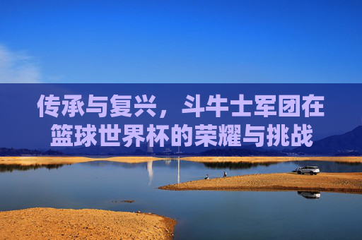 传承与复兴，斗牛士军团在篮球世界杯的荣耀与挑战