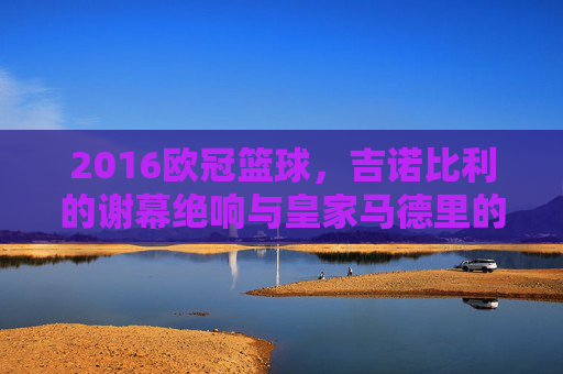 2016欧冠篮球，吉诺比利的谢幕绝响与皇家马德里的加冕时刻