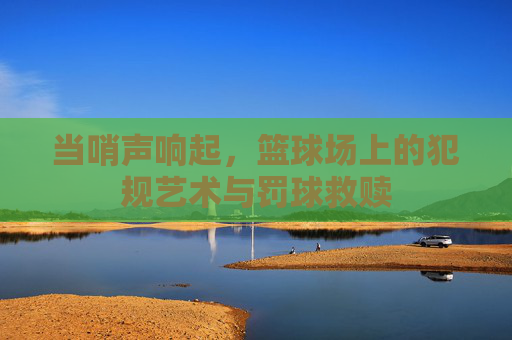 当哨声响起,篮球场上的犯规艺术与罚球救赎