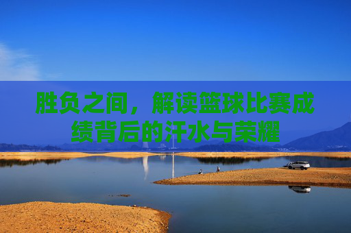 胜负之间,解读篮球比赛成绩背后的汗水与荣耀