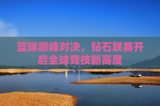 篮球巅峰对决,钻石联赛开启全球竞技新高度