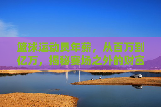 篮球运动员年薪,从百万到亿万,揭秘赛场之外的财富密码