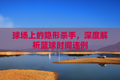 球场上的隐形杀手，深度解析篮球时间违例