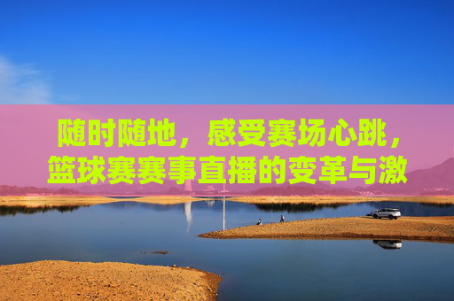 随时随地,感受赛场心跳,篮球赛赛事直播的变革与激情