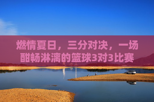 燃情夏日，三分对决，一场酣畅淋漓的篮球3对3比赛
