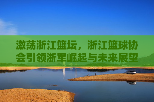 激荡浙江篮坛，浙江篮球协会引领浙军崛起与未来展望