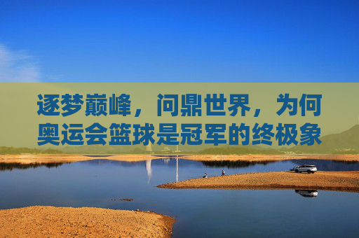逐梦巅峰，问鼎世界，为何奥运会篮球是冠军的终极象征