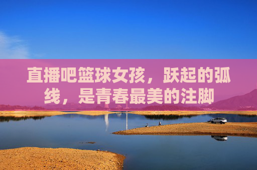 直播吧篮球女孩,跃起的弧线,是青春最美的注脚