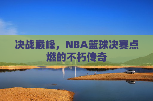 决战巅峰,NBA篮球决赛点燃的不朽传奇