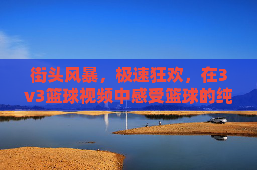 街头风暴,极速狂欢,在3v3篮球视频中感受篮球的纯粹魅力